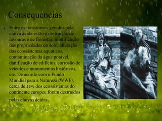 Consequencias
● Entre os transtornos gerados pela
chuva ácida estão a destruição de
lavouras e de florestas, modificação
das propriedades do solo, alteração
dos ecossistemas aquáticos,
contaminação da água potável,
danificação de edifícios, corrosão de
veículos e monumentos históricos,
etc. De acordo com o Fundo
Mundial para a Natureza (WWF),
cerca de 35% dos ecossistemas do
continente europeu foram destruídos
pelas chuvas ácidas.
 
