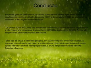 Conclusão
● Poluentes gerados pela queima de carvão, combustíveis fósseis e poluentes industriais,
sendo os mais comuns: dióxido de enxofre (SO2) e de nitrogênio (NO2), se acumulam na
atmosfera e dão origem às chuvas ácidas.
● Os óxidos SO2 e NO2, uma vez presentes na atmosfera, se combinam com vapor d’água
e dão origem aos compostos: ácido sulfúrico (H2SO4) e ácido nítrico (HNO3). Ambos são
responsáveis pelo aspecto ácido das chuvas.
● Esse tipo de chuva é altamente perigoso, em razão do impacto ambiental causado. A
começar pelo solo onde elas caem, a acidez altera a composição química do solo e das
águas. Plantas e animais ficam prejudicados, a chuva atinge tecidos vivos e destrói
florestas e lavouras.
●
 