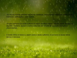 ● As chuvas ácidas corroem estruturas metálicas, monumentos históricos (estátuas de
mármore), edificações, entre outros.
● A ação corrosiva do ácido sulfúrico é capaz de diluir metais, pedras, papel, tecidos de
algodão, madeira, açúcar e outros materiais em virtude de sua ação energética
(desidratante).
● O ácido nítrico é tóxico e, assim como o ácido sulfúrico, é corrosivo e causa vários
danos à natureza.
●
 