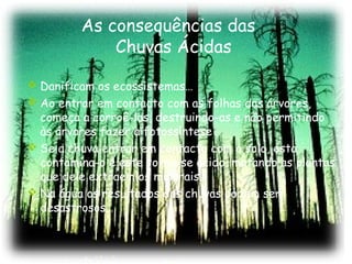 As consequências das
Chuvas Ácidas
 Danificam os ecossistemas…
 Ao entrar em contacto com as folhas das árvores,
começa a corroê-las, destruindo-as e não permitindo
às árvores fazer a fotossíntese
 Se a chuva entrar em contacto com o solo, esta
contamina-o e este torna-se ácido, matando as plantas
que dele extraem os minerais.
 Na água os resultados das chuvas podem ser
desastrosos…

 