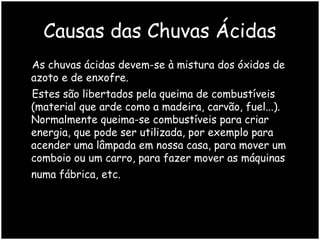 Causas das Chuvas Ácidas
As chuvas ácidas devem-se à mistura dos óxidos de
azoto e de enxofre.
Estes são libertados pela queima de combustíveis
(material que arde como a madeira, carvão, fuel...).
Normalmente queima-se combustíveis para criar
energia, que pode ser utilizada, por exemplo para
acender uma lâmpada em nossa casa, para mover um
comboio ou um carro, para fazer mover as máquinas
numa fábrica, etc.

 