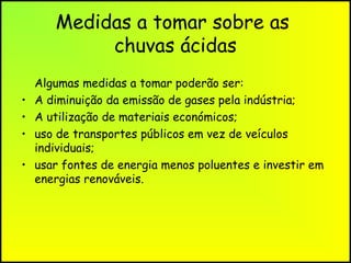 Medidas a tomar sobre as
chuvas ácidas
•
•
•
•

Algumas medidas a tomar poderão ser:
A diminuição da emissão de gases pela indústria;
A utilização de materiais económicos;
uso de transportes públicos em vez de veículos
individuais;
usar fontes de energia menos poluentes e investir em
energias renováveis.

 