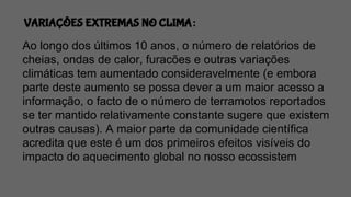 VARIAÇÕES EXTREMAS NO CLIMA:
Ao longo dos últimos 10 anos, o número de relatórios de
cheias, ondas de calor, furacões e outras variações
climáticas tem aumentado consideravelmente (e embora
parte deste aumento se possa dever a um maior acesso a
informação, o facto de o número de terramotos reportados
se ter mantido relativamente constante sugere que existem
outras causas). A maior parte da comunidade científica
acredita que este é um dos primeiros efeitos visíveis do
impacto do aquecimento global no nosso ecossistem
 