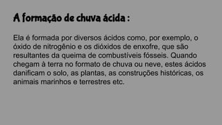 A formação de chuva ácida :
Ela é formada por diversos ácidos como, por exemplo, o
óxido de nitrogênio e os dióxidos de enxofre, que são
resultantes da queima de combustíveis fósseis. Quando
chegam à terra no formato de chuva ou neve, estes ácidos
danificam o solo, as plantas, as construções históricas, os
animais marinhos e terrestres etc.
 