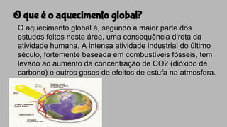 O que é o aquecimento global?
O aquecimento global é, segundo a maior parte dos
estudos feitos nesta área, uma consequência direta da
atividade humana. A intensa atividade industrial do último
século, fortemente baseada em combustíveis fósseis, tem
levado ao aumento da concentração de CO2 (dióxido de
carbono) e outros gases de efeitos de estufa na atmosfera.
 