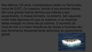 Nos últimos 120 anos, a temperatura média na Terra subiu
cerca de 0,8ºC. Os oceanos, devido à sua enorme massa,
têm uma grande inércia térmica que retarda o seu
aquecimento. A massa terrestre, no entanto, tem aquecido
muito mais depressa do que os oceanos, e os impactos
desta variação no clima são já notórios. O aumento do
nível do mar e a maior frequência de cheias e furacões são
dois fenómenos frequentemente atribuídos ao aquecimento
global.
 