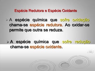 Espécie Redutora e Espécie Oxidante

A  espécie química que sofre oxidação
 chama-se espécie redutora. Ao oxidar-se
 permite que outra se reduza.

A  espécie química que sofre redução
 chama-se espécie oxidante.
 