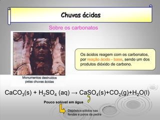 Chuvas ácidas

              Sobre os carbonatos



                                Os ácidos reagem com os carbonatos,
                                por reação ácido - base, sendo um dos
                                produtos dióxido de carbono.




CaCO3(s) + H2SO4 (aq) → CaSO4(s)+CO2(g)+H2O(l)
            Pouco solúvel em água

                        Depósitos sólidos nas
                        fendas e poros da pedra
 