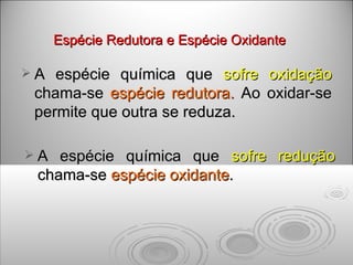 Espécie Redutora e Espécie Oxidante A  espécie química que  sofre oxidação  chama-se  espécie redutora.  Ao oxidar-se permite que outra se reduza. A espécie química que  sofre redução  chama-se  espécie oxidante .   