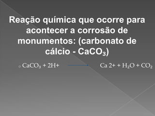 Reação química que ocorre para
acontecer a corrosão de
monumentos: (carbonato de
cálcio - CaCO₃)
o

CaCO₃ + 2H+

Ca 2+ + H₂O + CO₂

 