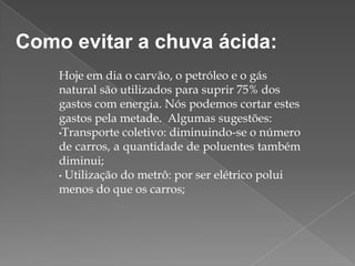 Como evitar a chuva ácida:
Hoje em dia o carvão, o petróleo e o gás
natural são utilizados para suprir 75% dos
gastos com energia. Nós podemos cortar estes
gastos pela metade. Algumas sugestões:
•Transporte coletivo: diminuindo-se o número
de carros, a quantidade de poluentes também
diminui;
• Utilização do metrô: por ser elétrico polui
menos do que os carros;

 