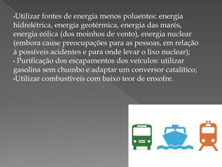 •Utilizar

fontes de energia menos poluentes: energia
hidrelétrica, energia geotérmica, energia das marés,
energia eólica (dos moinhos de vento), energia nuclear
(embora cause preocupações para as pessoas, em relação
à possíveis acidentes e para onde levar o lixo nuclear);
• Purificação dos escapamentos dos veículos: utilizar
gasolina sem chumbo e adaptar um conversor catalítico;
•Utilizar combustíveis com baixo teor de enxofre.

 
