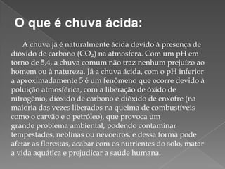 O que é chuva ácida:
A chuva já é naturalmente ácida devido à presença de
dióxido de carbono (CO₂) na atmosfera. Com um pH em
torno de 5,4, a chuva comum não traz nenhum prejuízo ao
homem ou à natureza. Já a chuva ácida, com o pH inferior
a aproximadamente 5 é um fenômeno que ocorre devido à
poluição atmosférica, com a liberação de óxido de
nitrogênio, dióxido de carbono e dióxido de enxofre (na
maioria das vezes liberados na queima de combustíveis
como o carvão e o petróleo), que provoca um
grande problema ambiental, podendo contaminar
tempestades, neblinas ou nevoeiros, e dessa forma pode
afetar as florestas, acabar com os nutrientes do solo, matar
a vida aquática e prejudicar a saúde humana.

 
