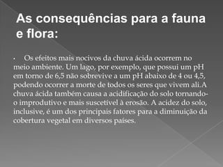 As consequências para a fauna
e flora:
Os efeitos mais nocivos da chuva ácida ocorrem no
meio ambiente. Um lago, por exemplo, que possui um pH
em torno de 6,5 não sobrevive a um pH abaixo de 4 ou 4,5,
podendo ocorrer a morte de todos os seres que vivem ali.A
chuva ácida também causa a acidificação do solo tornandoo improdutivo e mais suscetível à erosão. A acidez do solo,
inclusive, é um dos principais fatores para a diminuição da
cobertura vegetal em diversos países.
•

 