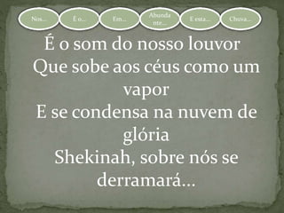 Nos... É o... Em...
Abundante.
.. E esta... Chuva...Nos... É o... Em...
Abunda
nte...
E esta... Chuva...
É o som do nosso louvor
Que sobe aos céus como um
vapor
E se condensa na nuvem de
glória
Shekinah, sobre nós se
derramará...
 