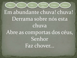 Nos... É o... Em...
Abundante.
.. E esta... Chuva...Nos... É o... Em...
Abunda
nte...
E esta... Chuva...
Em abundante chuva! chuva!
Derrama sobre nós esta
chuva
Abre as comportas dos céus,
Senhor
Faz chover...
 
