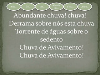 Nos... É o... Em...
Abundante.
.. E esta... Chuva...Nos... É o... Em...
Abunda
nte...
E esta... Chuva...
Abundante chuva! chuva!
Derrama sobre nós esta chuva
Torrente de águas sobre o
sedento
Chuva de Avivamento!
Chuva de Avivamento!
 