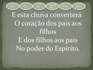 Nos... É o... Em...
Abundante.
.. E esta... Chuva...Nos... É o... Em...
Abunda
nte...
E esta... Chuva...
E esta chuva converterá
O coração dos pais aos
filhos
E dos filhos aos pais
No poder do Espírito.
 