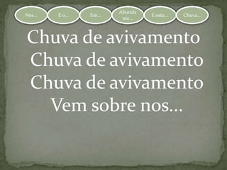 Nos... É o... Em...
Abundante.
.. E esta... Chuva...Nos... É o... Em...
Abunda
nte...
E esta... Chuva...
Chuva de avivamento
Chuva de avivamento
Chuva de avivamento
Vem sobre nos...
 