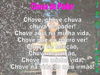 Chuva de Poder Chove, chove chuva chuva de poder! Chove aqui na minha vida, Chove que eu quero ver! Chuva de benção, Chuva de unção, Chove na minha vida, Chove na vida do meu irmão! I.E.Q. Iwata 