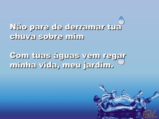 Não pare de derramar tua chuva sobre mim Com tuas águas vem regar minha vida, meu jardim. 