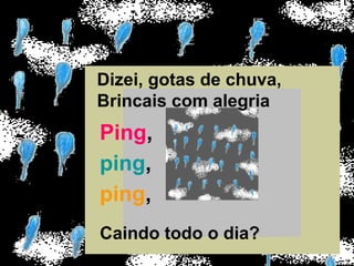 Dizei, gotas de chuva,
Brincais com alegria
Ping,
ping,
ping,
Caindo todo o dia?
 
