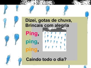 Dizei, gotas de chuva, Brincais com alegria  Ping , ping , ping , Caindo todo o dia? 