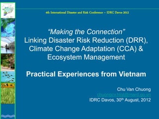 4th International Disaster and Risk Conference – IDRC Davos 2012



       “Making the Connection”
Linking Disaster Risk Reduction (DRR),
 Climate Change Adaptation (CCA) &
       Ecosystem Management

Practical Experiences from Vietnam

                                                   Chu Van Chuong
                                          chuongcv.htqt@mard.go.vn
                                       IDRC Davos, 30th August, 2012
 