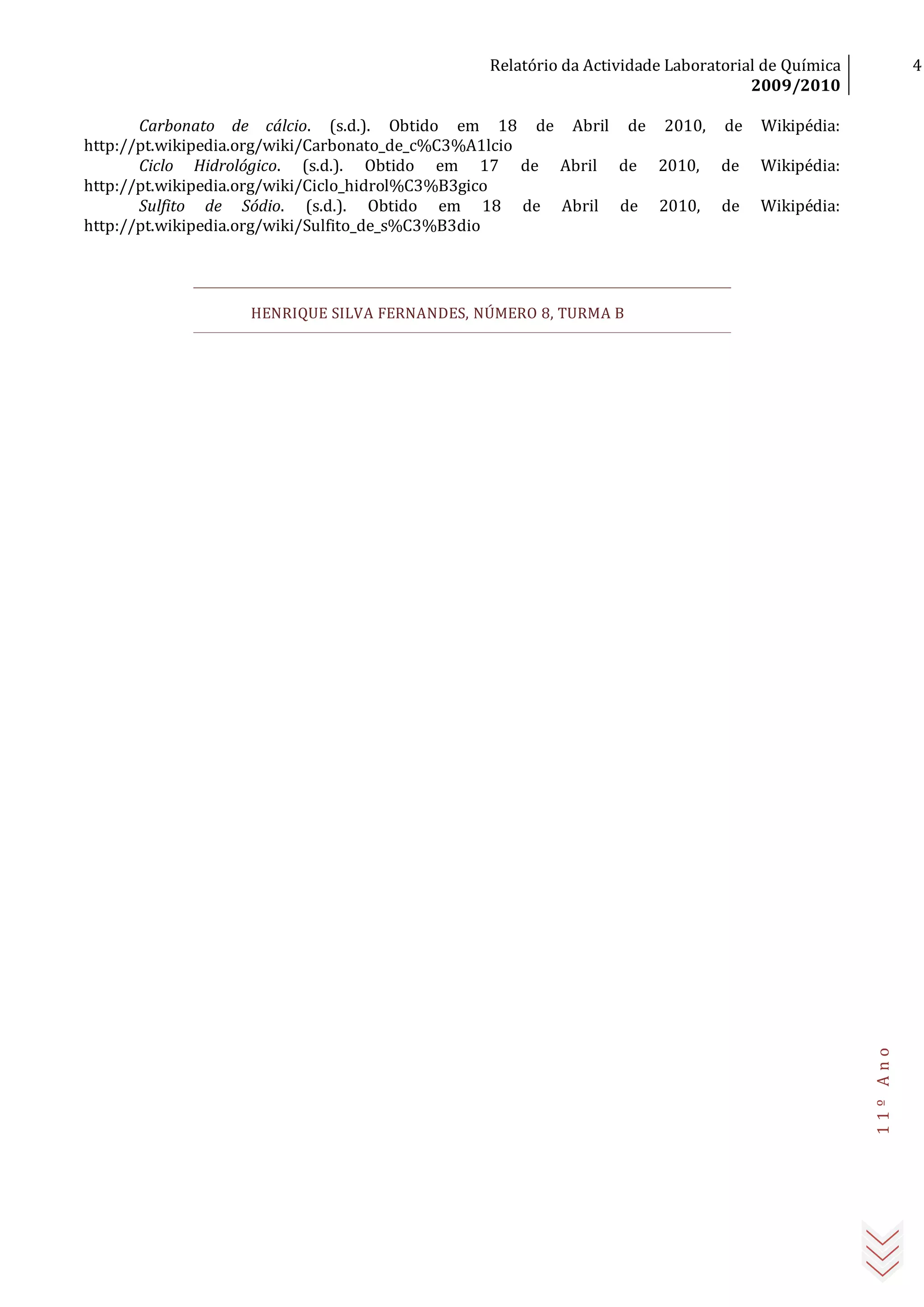 Relatório da Actividade Laboratorial de Química
2009/2010
4
11ºAno
Carbonato de cálcio. (s.d.). Obtido em 18 de Abril de 2010, de Wikipédia:
http://pt.wikipedia.org/wiki/Carbonato_de_c%C3%A1lcio
Ciclo Hidrológico. (s.d.). Obtido em 17 de Abril de 2010, de Wikipédia:
http://pt.wikipedia.org/wiki/Ciclo_hidrol%C3%B3gico
Sulfito de Sódio. (s.d.). Obtido em 18 de Abril de 2010, de Wikipédia:
http://pt.wikipedia.org/wiki/Sulfito_de_s%C3%B3dio
HENRIQUE SILVA FERNANDES, NÚMERO 8, TURMA B
 