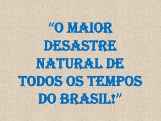 “O MAIOR DESASTRE NATURAL DE TODOS OS TEMPOS DO BRASIL!” 