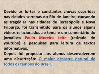 Devido as fortes e constantes chuvas ocorridas nas cidades serranas do Rio de Janeiro, causando as tragédias nas cidades de Teresópolis e Nova Friburgo, foi transmitido para os alunos alguns vídeos relacionados ao tema e um comentário do jornalista Paulo Moreira Leite (retirado do youtube) e pesquisas para leitura de textos informativos.Depois foi proposto aos alunos desenvolverem uma dissertação: O maior desastre natural de todos os tempos do Brasil.