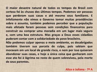 O maior desastre natural de todos os tempos do Brasil com certeza foi às chuvas dos últimos tempos. Podemos ver pessoas que perderam suas casas e até mesmo seus familiares. E infelizmente não vimos o Governo tomar muitas providências sobre o assunto, também podemos perceber que a população mais afetada foram pessoas sem condições financeiras para construir ou comprar uma moradia em um lugar mais seguro e, com uma boa estrutura. Mas graças a Deus esses cidadãos puderam contar com a solidariedade do povo brasileiro.Não podemos culpar apenas o meio ambiente, os desabrigados também tiveram sua parcela de culpa, pois sabiam que moravam em um local de grande risco, e nem por isso quiseram abandonar suas casas, e hoje a única coisa que ganharam com esse ato foi à lágrima no rosto de quem sobreviveu, pela morte de seus parentes.Alice e Juliana - 7ª A