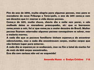 Fim do ano de 2010, muita alegria para algumas pessoas, mas para os moradores de nova Friburgo e Teresópolis, o ano de 2011 começa com um desastre que irá marcar a vida dessas pessoas. Começo de 2011, muita chuva, chovia dia e noite sem parar, o solo molhado deixa os moradores preocupados, até que os barrancos começaram a cair, foi aí que começou o maior desastre do Brasil. Muitas pessoas ficaram soterradas algumas pessoas conseguiram se salvar, mas a maioria morreu.A cada dia que se passava familiares tinham esperança de encontrar sobreviventes, mas a cada dia encontravam corpos, muitos corpos que não tinham lugar para enterrar.A cada dia as esperanças se acabavam, mas no fim o total de mortos foi de mais de 800 corpos encontrados.Esse dia com certeza não vai ser esquecido!Amanda Nunes e  Evelyn Cristina    7ºA