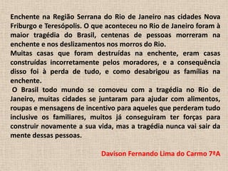 Enchente na Região Serrana do Rio de Janeiro nas cidades Nova Friburgo e Teresópolis. O que aconteceu no Rio de Janeiro foram à maior tragédia do Brasil, centenas de pessoas morreram na enchente e nos deslizamentos nos morros do Rio.Muitas casas que foram destruídas na enchente, eram casas construídas incorretamente pelos moradores, e a consequência disso foi à perda de tudo, e como desabrigou as famílias na enchente. O Brasil todo mundo se comoveu com a tragédia no Rio de Janeiro, muitas cidades se juntaram para ajudar com alimentos, roupas e mensagens de incentivo para aqueles que perderam tudo inclusive os familiares, muitos já conseguiram ter forças para construir novamente a sua vida, mas a tragédia nunca vai sair da mente dessas pessoas.Davison Fernando Lima do Carmo 7ªA