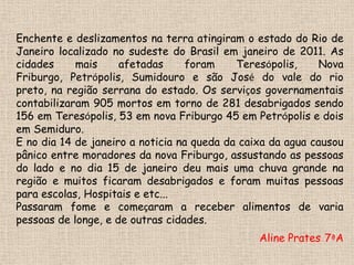 Enchente e deslizamentos na terra atingiram o estado do Rio de Janeiro localizado no sudeste do Brasil em janeiro de 2011. As cidades mais afetadas foram Teresópolis, Nova Friburgo, Petrópolis, Sumidouro e são José do vale do rio preto, na região serrana do estado. Os serviços governamentais contabilizaram 905 mortos em torno de 281 desabrigados sendo 156 em Teresópolis, 53 em nova Friburgo 45 em Petrópolis e dois em Semiduro.E no dia 14 de janeiro a noticia na queda da caixa da agua causou pânico entre moradores da nova Friburgo, assustando as pessoas do lado e no dia 15 de janeiro deu mais uma chuva grande na região e muitos ficaram desabrigados e foram muitas pessoas para escolas, Hospitais e etc...Passaram fome e começaram a receber alimentos de varia pessoas de longe, e de outras cidades.Aline Prates- 7ªA