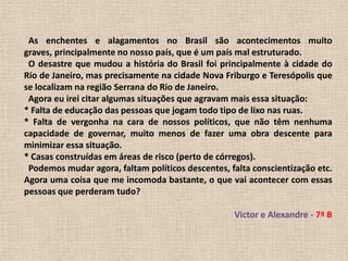   As enchentes e alagamentos no Brasil são acontecimentos muito graves, principalmente no nosso país, que é um país mal estruturado.  O desastre que mudou a história do Brasil foi principalmente à cidade do Rio de Janeiro, mas precisamente na cidade Nova Friburgo e Teresópolis que se localizam na região Serrana do Rio de Janeiro.  Agora eu irei citar algumas situações que agravam mais essa situação:* Falta de educação das pessoas que jogam todo tipo de lixo nas ruas.* Falta de vergonha na cara de nossos políticos, que não têm nenhuma capacidade de governar, muito menos de fazer uma obra descente para minimizar essa situação.* Casas construídas em áreas de risco (perto de córregos).  Podemos mudar agora, faltam políticos descentes, falta conscientização etc. Agora uma coisa que me incomoda bastante, o que vai acontecer com essas pessoas que perderam tudo? Victor e Alexandre - 7ª B