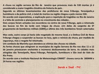 A chuva na região serrana do Rio de  Janeiro que provocou mais de 530 mortes já é considerado a maior tragédia climática da historia do pais .Segundo os últimos levantamentos das prefeituras de nova Friburgo, Teresópolis,e Sumidouro e da policia civil, o total de mortos na região chegou a pelo menos 530.De acordo com especialistas, a explicação para a repetição de tragédias no Rio de Janeiro é a falta de controle e planejamento no crescimento das cidades .Dois corpos foram achados nos escombros no centro de nova Friburgo, após a retomada das buscas no fim da tarde com trégua da chuva .Um deles do sargento do 6ª grupamento de bombeiros militais (GBM),o último dos três bombeiros foram soterrados .Mas cedo, outro corpo já havia sido resgatado do mesmo local, e a Defesa Civil de Nova Friburgo chegou a suspender as buscas no loca, após o reinicio da chuva, por medida de segurança, mas a resgate foi retomado.Um comboio da Marinha que atendera as vitimas das chuvas na cidade.As fortes chuvas que atingiram os municípios da região Serrana do Rio nos dias 11 e 12 de janeiro provocaram enchentes e inúmeros deslizamentos de terra. As cidades mais atingidas são Teresópolis, Nova Friburgo, Petrópolis, Sumidouro e São José do Vale do Rio Preto.De acordo com o instituto Nacional de Meteorologia CINMET  choveu cerca de  300MM e 24 horas nas regiões.                               Sarah e Inaê-7ºC