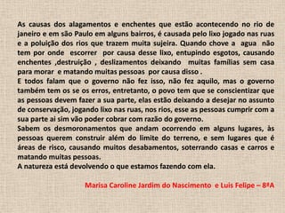 As causas dos alagamentos e enchentes que estão acontecendo no rio de janeiro e em são Paulo em alguns bairros, é causada pelo lixo jogado nas ruas e a poluição dos rios que trazem muita sujeira. Quando chove a  agua  não tem por onde  escorrer  por causa desse lixo, entupindo esgotos, causando enchentes ,destruição , deslizamentos deixando  muitas famílias sem casa para morar  e matando muitas pessoas  por causa disso .     E todos falam que o governo não fez isso, não fez aquilo, mas o governo também tem os se os erros, entretanto, o povo tem que se conscientizar que as pessoas devem fazer a sua parte, elas estão deixando a desejar no assunto de conservação, jogando lixo nas ruas, nos rios, esse as pessoas cumprir com a sua parte ai sim vão poder cobrar com razão do governo.Sabem os desmoronamentos que andam ocorrendo em alguns lugares, às pessoas querem construir além do limite do terreno, e sem lugares que é áreas de risco, causando muitos desabamentos, soterrando casas e carros e matando muitas pessoas.A natureza está devolvendo o que estamos fazendo com ela.Marisa Caroline Jardim do Nascimento  e Luis Felipe – 8ªA