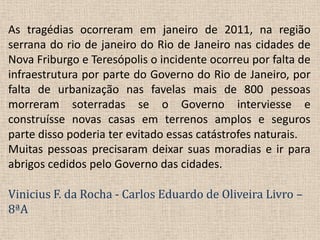 As tragédias ocorreram em janeiro de 2011, na região serrana do rio de janeiro do Rio de Janeiro nas cidades de Nova Friburgo e Teresópolis o incidente ocorreu por falta de infraestrutura por parte do Governo do Rio de Janeiro, por falta de urbanização nas favelas mais de 800 pessoas morreram soterradas se o Governo interviesse e construísse novas casas em terrenos amplos e seguros parte disso poderia ter evitado essas catástrofes naturais.Muitas pessoas precisaram deixar suas moradias e ir para abrigos cedidos pelo Governo das cidades.Vinicius F. da Rocha -Carlos Eduardo de Oliveira Livro – 8ªA