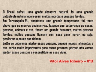 O Brasil sofreu uma grade desastre natural, foi uma grande catástrofe natural ocorreram muitas mortes e pessoas feridas.Em Teresópolis-RJ, aconteceu uma grande tempestade, foi tanta chuva que os morros cederam-se, fazendo que soterrando as casas, pessoas, animais e etc., foram um grande desastre, muitas pessoas feridas, muitas pessoas ficaram sem casa para morar, ou seja, perderam o pouco que tinham.Então se pudermos ajudar essas pessoas, doando roupas, alimentos e etc. serão muito importantes para essas pessoas, porque nós vamos ajudar essas pessoas a reconstituir as suas vidas.Vitor Alves Ribeiro – 8ªB