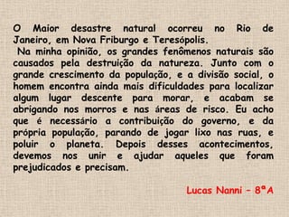 O Maior desastre natural ocorreu no Rio de Janeiro, em Nova Friburgo e Teresópolis.  Na minha opinião, os grandes fenômenos naturais são causados pela destruição da natureza. Junto com o grande crescimento da população, e a divisão social, o homem encontra ainda mais dificuldades para localizar algum lugar descente para morar, e acabam se abrigando nos morros e nas áreas de risco. Eu acho que é necessário a contribuição do governo, e da própria população, parando de jogar lixo nas ruas, e poluir o planeta. Depois desses acontecimentos, devemos nos unir e ajudar aqueles que foram prejudicados e precisam.Lucas Nanni – 8ªA