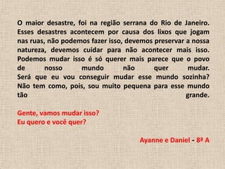 O maior desastre, foi na região serrana do Rio de Janeiro.Esses desastres acontecem por causa dos lixos que jogamnas ruas, não podemos fazer isso, devemos preservar a nossanatureza, devemos cuidar para não acontecer mais isso.Podemos mudar isso é só querer mais parece que o povode nosso mundo não quer mudar.Será que eu vou conseguir mudar esse mundo sozinha?Não tem como, pois, sou muito pequena para esse mundotão grande. Gente, vamos mudar isso?Eu quero e você quer?Ayanne e Daniel - 8ª A 