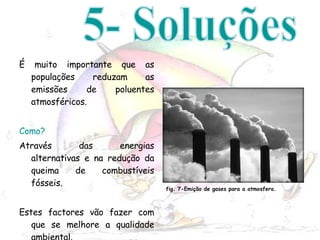 É muito importante que as populações reduzam as emissões de poluentes atmosféricos. Como? Através das energias alternativas e na redução da queima de combustíveis fósseis. Estes factores vão fazer com que se melhore a qualidade ambiental. 5- Soluções fig. 7-Emição de gases para a atmosfera. 