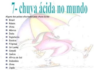Alguns dos países afectados pela chuva ácida: Brasil Rússia China México Índia Inglaterra Escócia Filipinas Sri Lanka Canadá Suécia África do Sul Indonésia China Japão França A chuva ácida existe principalmente nos países em processo de industrialização. 7- chuva ácida no mundo 