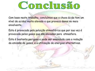 Com base neste trabalho, concluímos que a chuva ácida tem um nível de acidez muito elevado e que provoca danos no meio envolvente.  Esta é provocada pela poluição atmosférica que por sua vez é provocada pelos gases que são enviados para  atmosfera. Esta é bastante perigosa e pode ser emendada com a redução da emissão de gases, e a utilização de energias alternativas. Conclusão 
