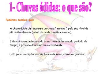 Podemos concluir que: A chuva ácida distingue-se da chuva “ normal “ pelo seu nível de pH muito elevado ( nível de acidez muito elevado ). Esta cai numa determinada área,  num determinado período de tempo, e provoca danos no meio envolvente. Esta pode precipitar-se em forma de neve, chuva ou granizo. 1- Chuvas ádidas: o que são? 