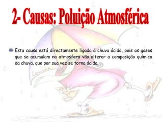Esta causa está directamente ligada á chuva ácida, pois os gases que se acumulam na atmosfera vão alterar a composição química da chuva, que por sua vez se torna ácida. 2- Causas: Poluição Atmosférica 