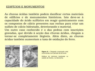 EDIFÍCIOS E MONUMENTOS 
As chuvas ácidas também podem danificar certos materiais 
de edifícios e de monumentos históricos. Isto deve-se à 
capacidade do ácido sulfúrico em reagir quimicamente com 
os compostos de cálcio presentes nas rochas para criar um 
sulfato de cálcio hidratado, deteriorando o material. 
Um outro caso conhecido é o das pedras com inscrições 
gravadas, que devido à acção das chuvas ácidas, chegam a 
tornar-se completamente ilegíveis. Além disto, as chuvas 
ácidas também aumentam a taxa de oxidação do ferro. 
Figura 6 – Desgaste ocasionado pela 
chuva ácida num período de 60 anos. 
Estátua de mármore localizada no 
castelo de Herten, na Alemanha. 
 