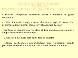- Utilizar transportes colectivos: reduz a emissão de gases 
poluentes 
- Utilizar fontes de energia menos poluentes: energia hidroeléctrica, 
geotérmica, maremotriz, eólica e eventualmente nuclear. 
- Purificar os escapes dos veículos: utilizar gasolina sem chumbo e 
adaptar um conversor catalítico 
- Utilizar combustíveis com baixo teor de enxofre 
- Utilizar purificadores nas indústrias para transformar grande 
parte das emissões de SO2 em substâncias menos poluentes 
