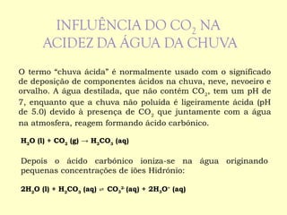 O termo “chuva ácida” é normalmente usado com o significado 
de deposição de componentes ácidos na chuva, neve, nevoeiro e 
orvalho. A água destilada, que não contém CO, tem um pH de 
27, enquanto que a chuva não poluída é ligeiramente ácida (pH 
de 5.0) devido à presença de COque juntamente com a água 
2 na atmosfera, reagem formando ácido carbónico. 
HO (l) + CO(g) → HCO(aq) 
22 23 Depois o ácido carbónico ioniza-se na água originando 
pequenas concentrações de iões Hidrónio: 
2HO (l) + HCO(aq) ⇌ 223 CO3 
2- (aq) + 2H3O+ (aq) 
 